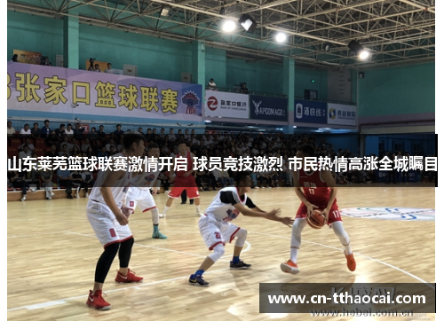 山东莱芜篮球联赛激情开启 球员竞技激烈 市民热情高涨全城瞩目